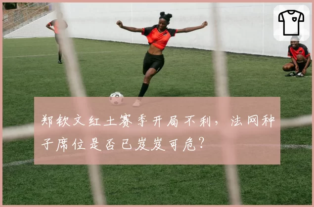 郑钦文红土赛季开局不利,法网种子席位是否已岌岌可危?