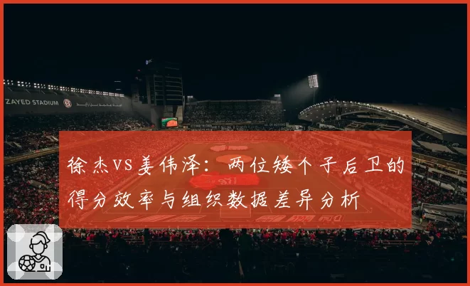 徐杰vs姜伟泽:两位矮个子后卫的得分效率与组织数据差异分析