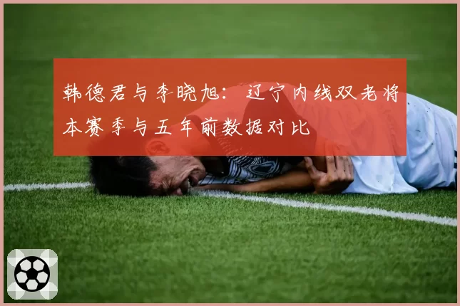 韩德君与李晓旭:辽宁内线双老将本赛季与五年前数据对比