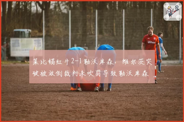 莱比锡红牛2-1勒沃库森，维尔茨突破被放倒裁判未吹罚导致勒沃库森教练组暴怒