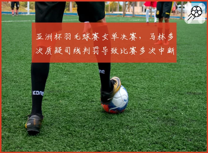 亚洲杯羽毛球赛女单决赛,马林多次质疑司线判罚导致比赛多次中断