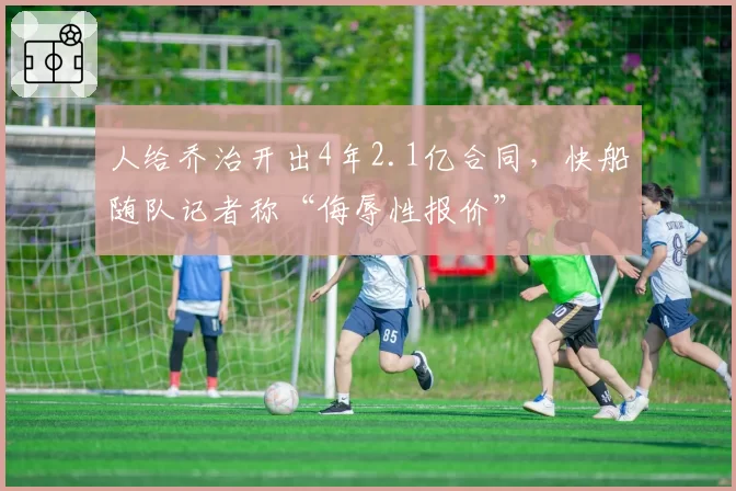 人给乔治开出4年2.1亿合同,快船随队记者称“侮辱性报价”