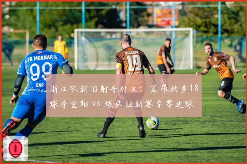 浙江队新旧射手对决:莱昂纳多18球夺金靴 vs 埃弗拉新赛季零进球