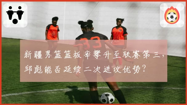 新疆男篮篮板率攀升至联赛第三，邱彪能否延续二次进攻优势？