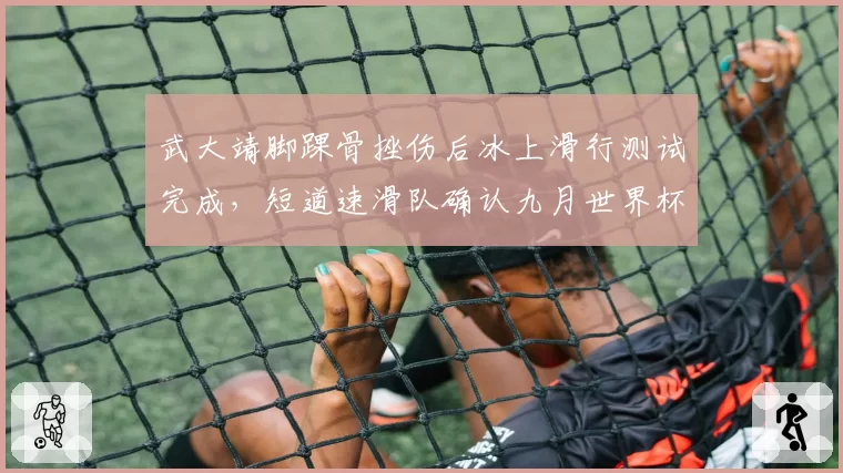 武大靖脚踝骨挫伤后冰上滑行测试完成，短道速滑队确认九月世界杯可参赛