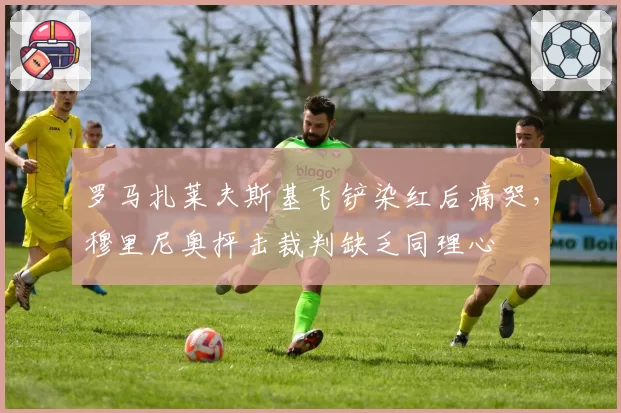 罗马扎莱夫斯基飞铲染红后痛哭,穆里尼奥抨击裁判缺乏同理心