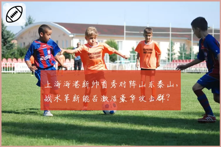 上海海港新帅首秀对阵山东泰山，战术革新能否激活豪华攻击群？
